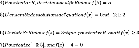 4) Pour tout \alpha \epsilon R , il existe un seul \beta \epsilon R tel que f( \beta) =\alpha 
 \\ 
 \\ 5) L'ensemble des solutions de l'quation f(x)= 0 est {-2; 1;2} 
 \\ 
 \\ 
 \\ 6) Il existe S \epsilon R tel que f(s)= 3 et que , pour tout x\epsilon R, on ait f(x)\geq 3
 \\ 
 \\  7) Pour tout x\epsilon [-3;5], on a f(x) - 4= 0